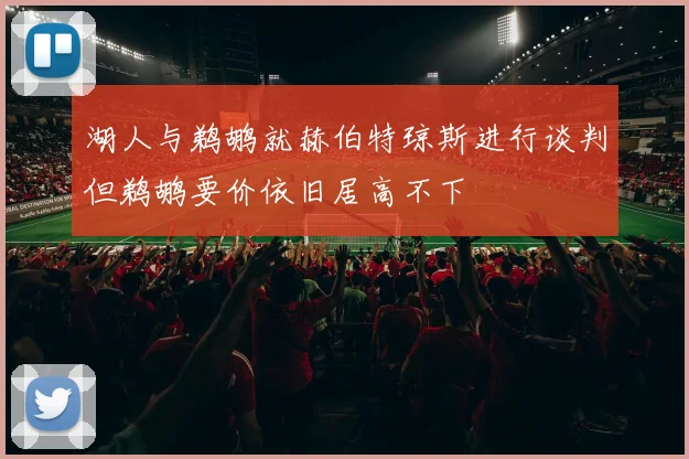 湖人与鹈鹕就赫伯特琼斯进行谈判但鹈鹕要价依旧居高不下