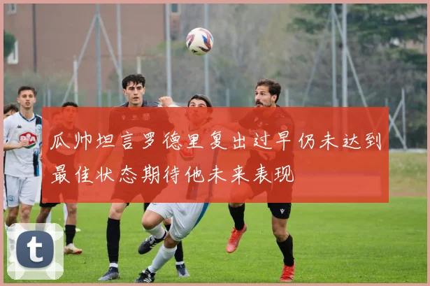 瓜帅坦言罗德里复出过早仍未达到最佳状态期待他未来表现