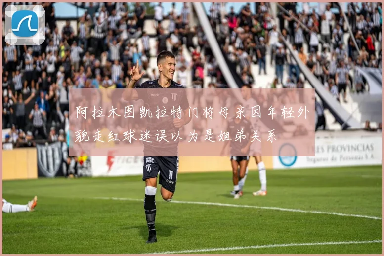 阿拉木图凯拉特门将母亲因年轻外貌走红球迷误以为是姐弟关系