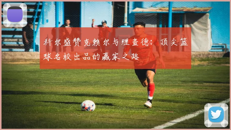 科尔盛赞克赖尔与理查德：顶尖篮球名校出品的赢家之路