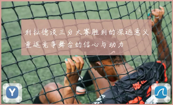 利拉德谈三分大赛胜利的深远意义重返竞争舞台的信心与动力