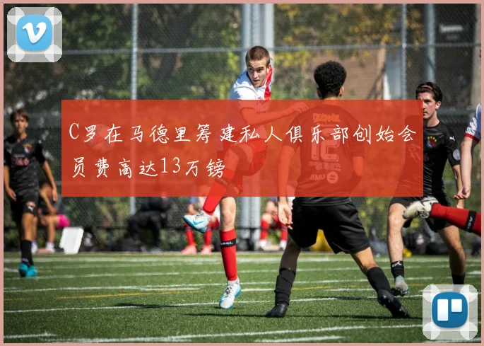 C罗在马德里筹建私人俱乐部创始会员费高达13万镑