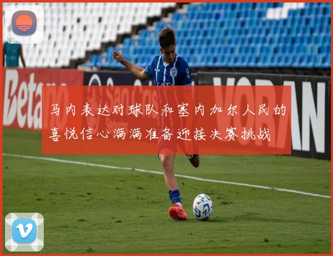 马内表达对球队和塞内加尔人民的喜悦信心满满准备迎接决赛挑战