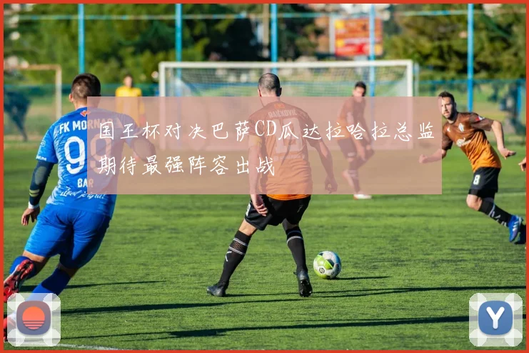 国王杯对决巴萨CD瓜达拉哈拉总监期待最强阵容出战