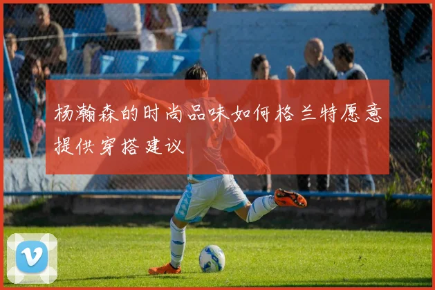 杨瀚森的时尚品味如何格兰特愿意提供穿搭建议