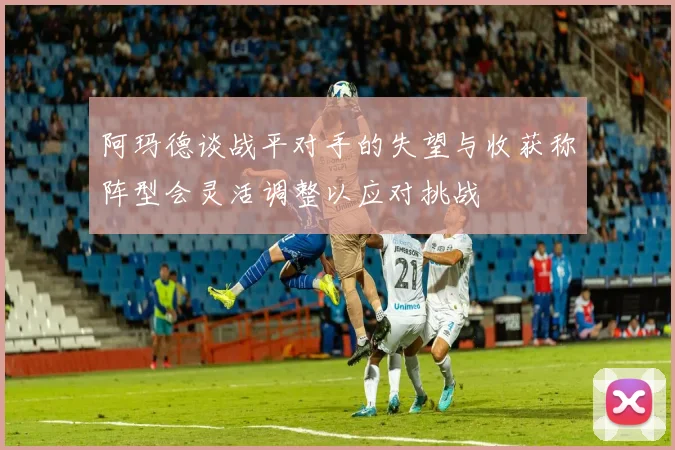 阿玛德谈战平对手的失望与收获称阵型会灵活调整以应对挑战