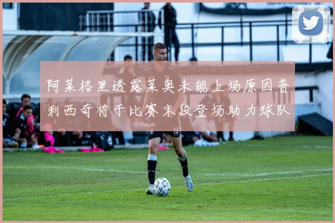 阿莱格里透露莱奥未能上场原因普利西奇将于比赛末段登场助力球队