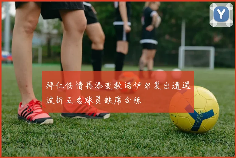 拜仁伤情再添变数诺伊尔复出遭遇波折五名球员缺席合练