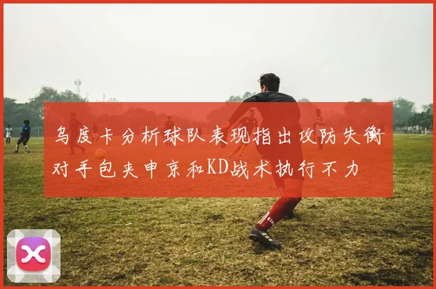 乌度卡分析球队表现指出攻防失衡对手包夹申京和KD战术执行不力