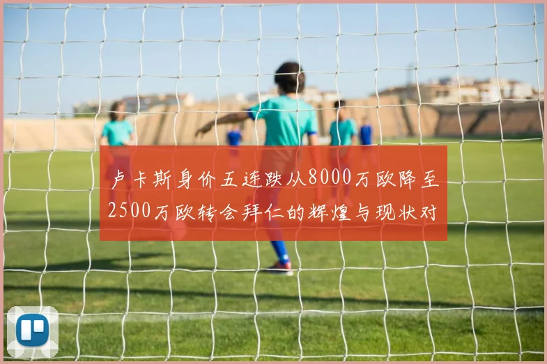 卢卡斯身价五连跌从8000万欧降至2500万欧转会拜仁的辉煌与现状对比