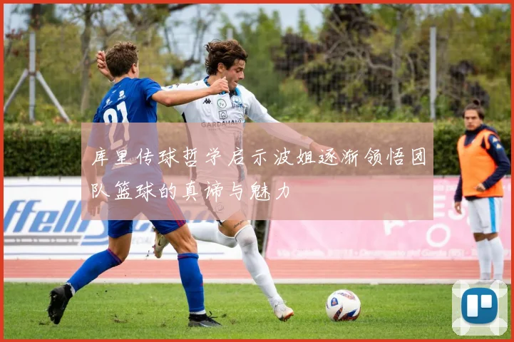 库里传球哲学启示波姐逐渐领悟团队篮球的真谛与魅力