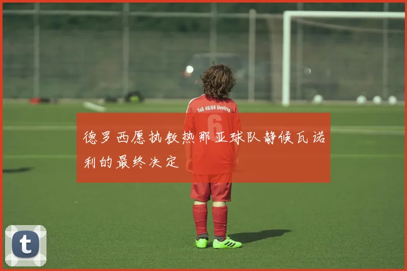 德罗西愿执教热那亚球队静候瓦诺利的最终决定