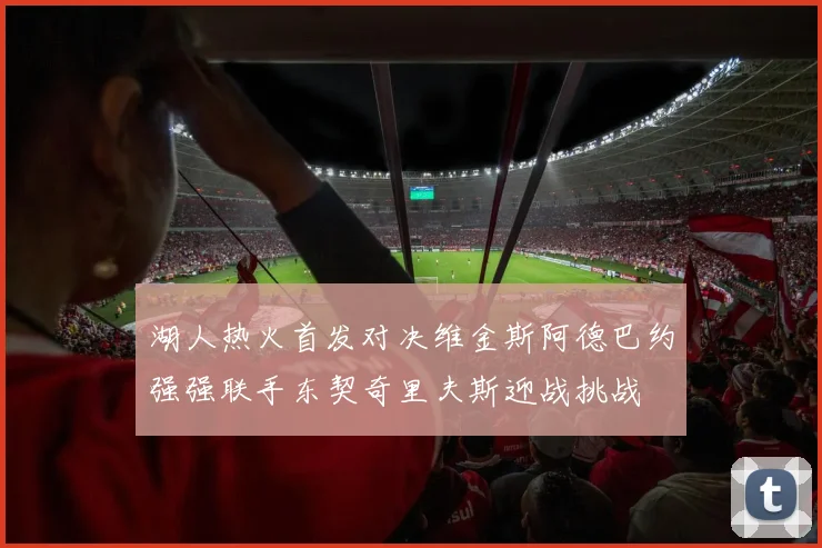 湖人热火首发对决维金斯阿德巴约强强联手东契奇里夫斯迎战挑战