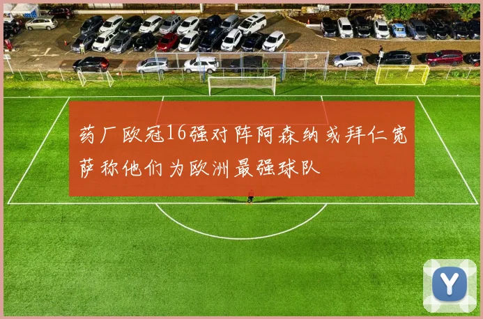 药厂欧冠16强对阵阿森纳或拜仁宽萨称他们为欧洲最强球队