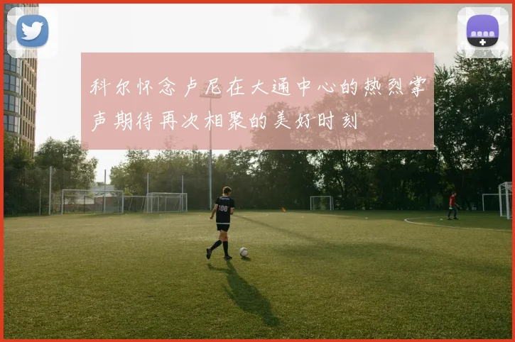 科尔怀念卢尼在大通中心的热烈掌声期待再次相聚的美好时刻