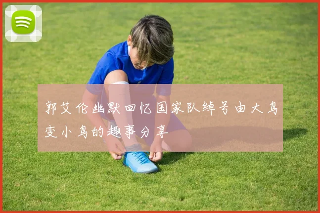 郭艾伦幽默回忆国家队绰号由大鸟变小鸟的趣事分享