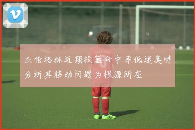 杰伦格林近期投篮命中率低迷奥特分析其移动问题为根源所在