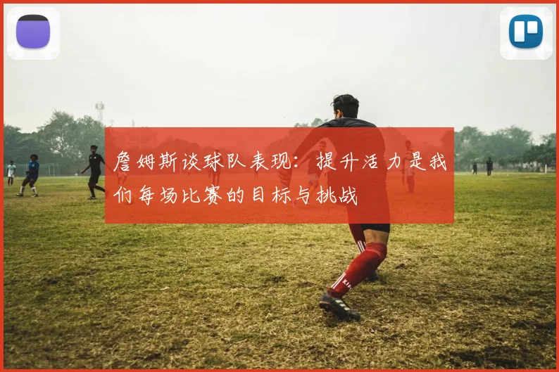 詹姆斯谈球队表现：提升活力是我们每场比赛的目标与挑战