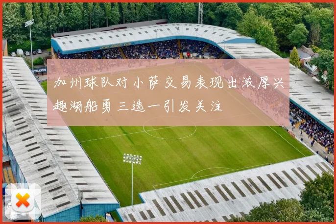 加州球队对小萨交易表现出浓厚兴趣湖船勇三选一引发关注