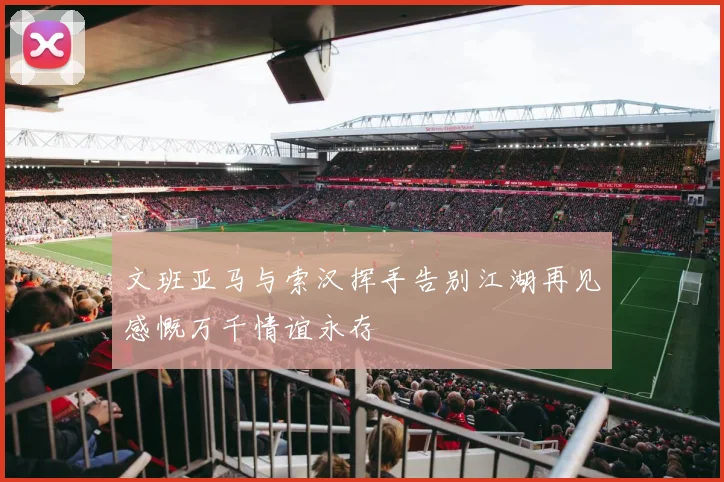 文班亚马与索汉挥手告别江湖再见感慨万千情谊永存