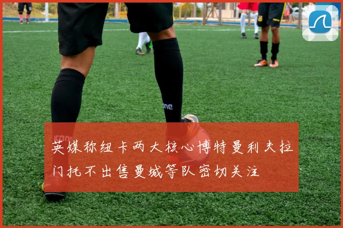 英媒称纽卡两大核心博特曼利夫拉门托不出售曼城等队密切关注