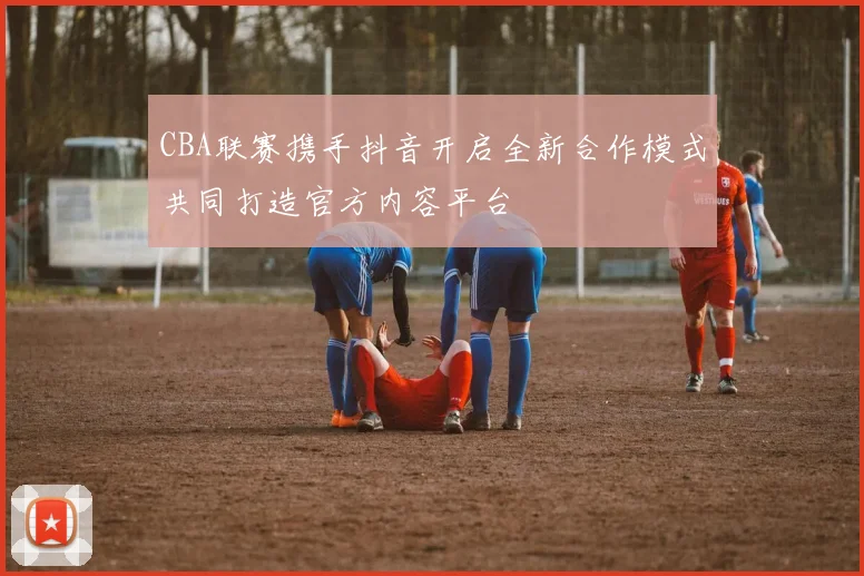 CBA联赛携手抖音开启全新合作模式共同打造官方内容平台