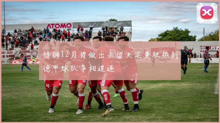 特狮12月将做出去留决定曼联热刺德甲球队争相追逐