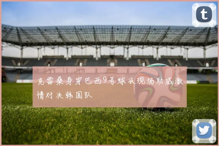 克雷桑身穿巴西9号球衣现场助威激情对决韩国队