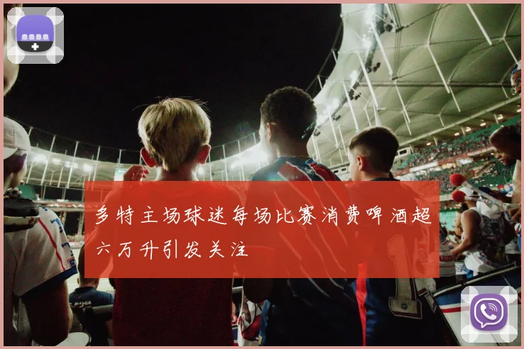 多特主场球迷每场比赛消费啤酒超六万升引发关注