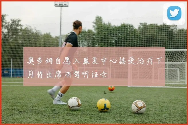 奥多姆自愿入康复中心接受治疗下月将出席酒驾听证会