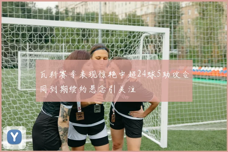 瓦科赛季表现惊艳中超24球5助攻合同到期续约悬念引关注
