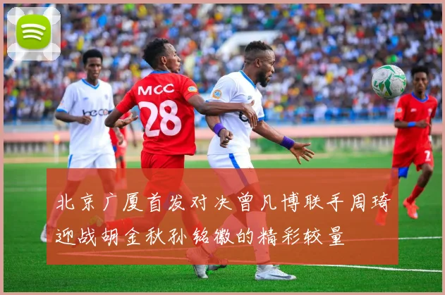 北京广厦首发对决曾凡博联手周琦迎战胡金秋孙铭徽的精彩较量