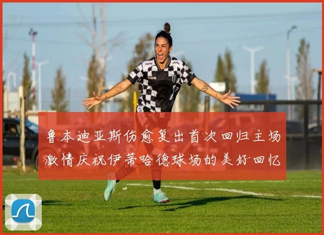 鲁本迪亚斯伤愈复出首次回归主场激情庆祝伊蒂哈德球场的美好回忆
