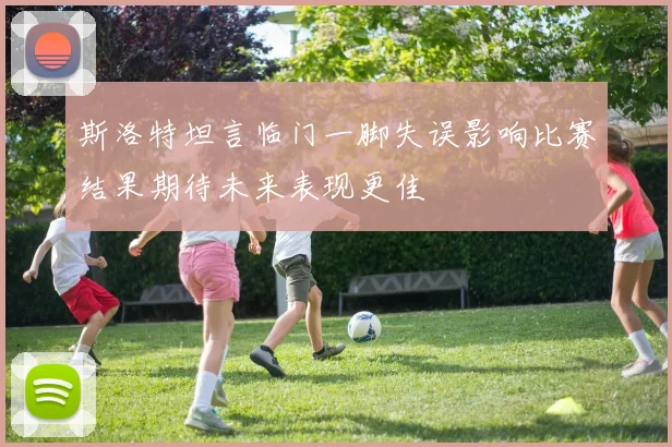 斯洛特坦言临门一脚失误影响比赛结果期待未来表现更佳